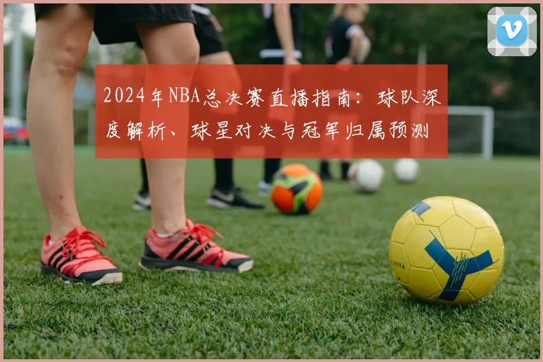 2024年NBA总决赛直播指南：球队深度解析、球星对决与冠军归属预测