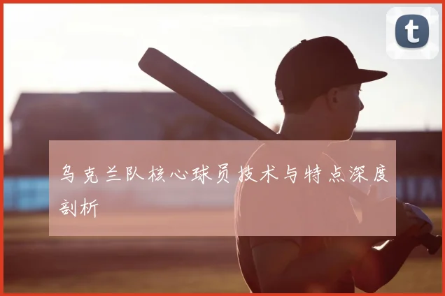 乌克兰队核心球员技术与特点深度剖析