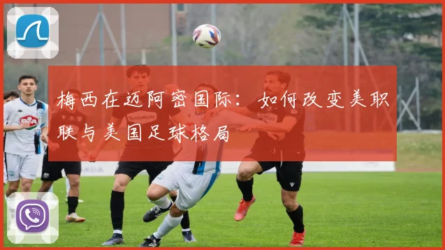 梅西在迈阿密国际：如何改变美职联与美国足球格局