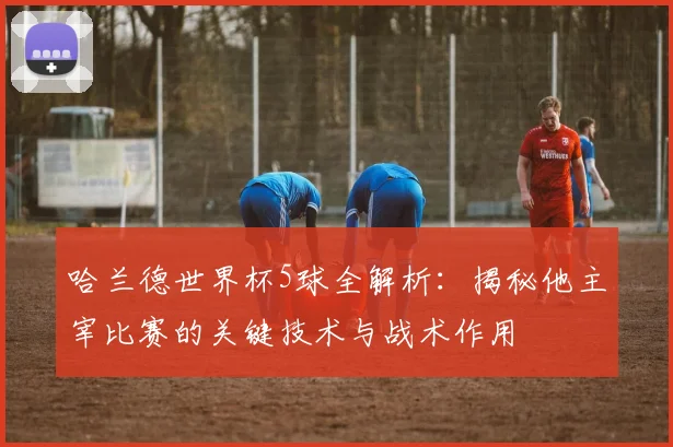 哈兰德世界杯5球全解析：揭秘他主宰比赛的关键技术与战术作用