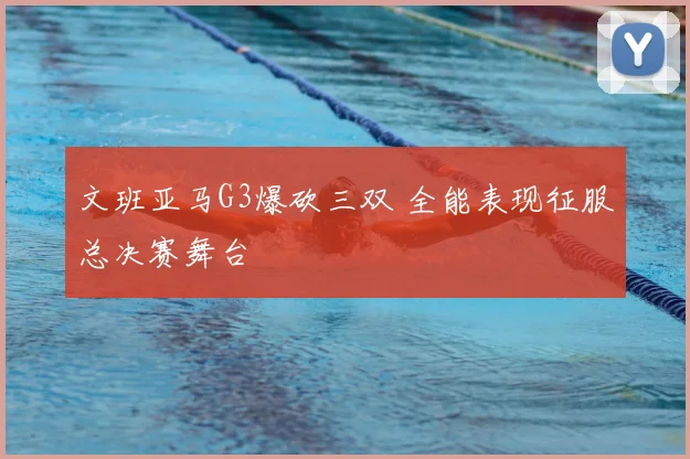 文班亚马G3爆砍三双 全能表现征服总决赛舞台