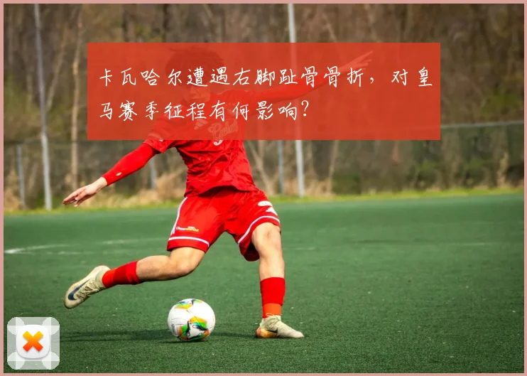 卡瓦哈尔遭遇右脚趾骨骨折，对皇马赛季征程有何影响？