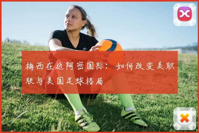 梅西在迈阿密国际：如何改变美职联与美国足球格局