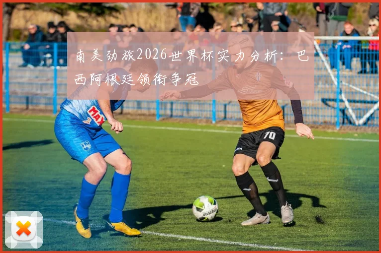 南美劲旅2026世界杯实力分析：巴西阿根廷领衔争冠