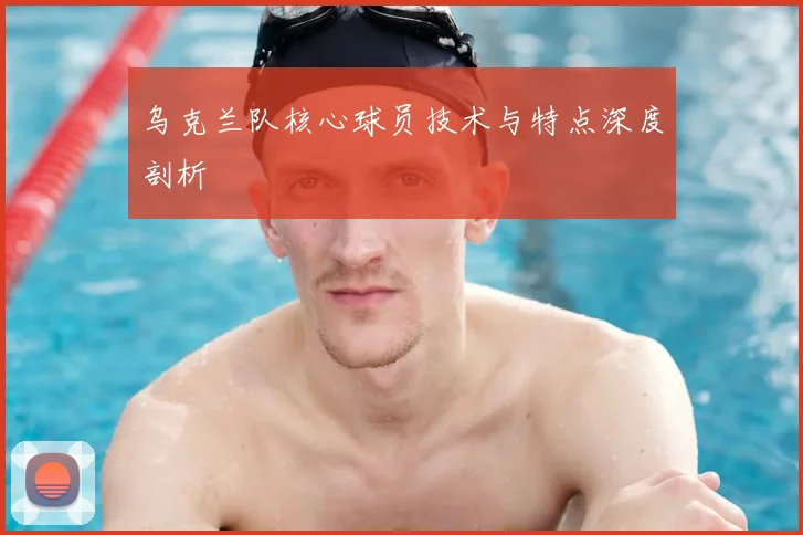 乌克兰队核心球员技术与特点深度剖析