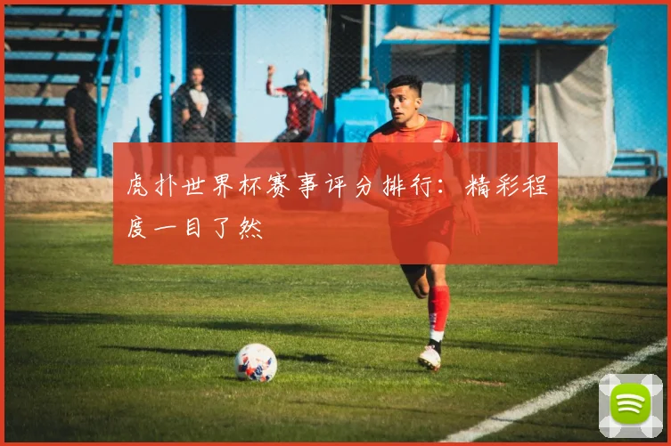 虎扑世界杯赛事评分排行：精彩程度一目了然