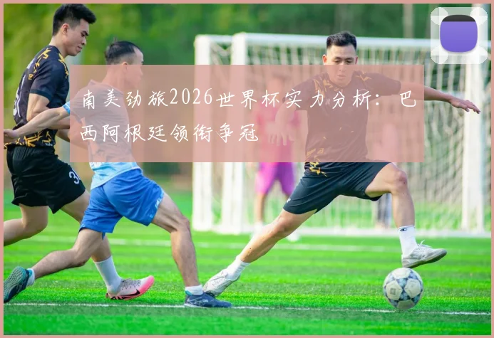 南美劲旅2026世界杯实力分析：巴西阿根廷领衔争冠