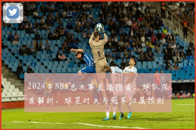 2024年NBA总决赛直播指南：球队深度解析、球星对决与冠军归属预测
