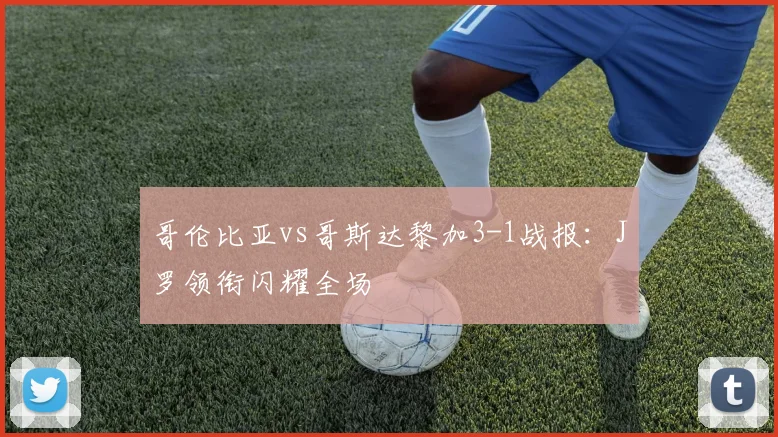 哥伦比亚vs哥斯达黎加3-1战报：J罗领衔闪耀全场