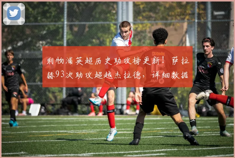 利物浦英超历史助攻榜更新！萨拉赫93次助攻超越杰拉德，详细数据解析红军新王